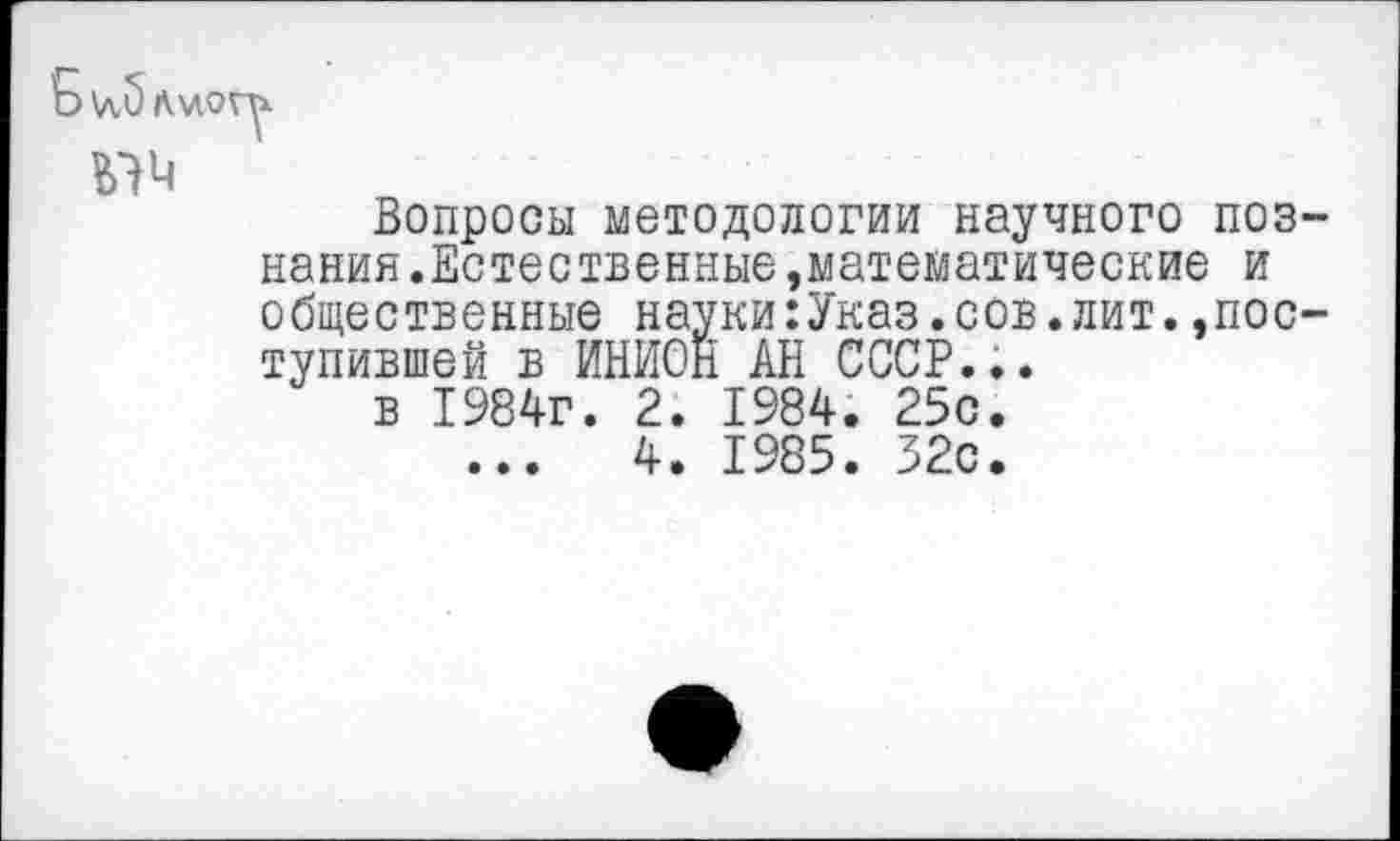 ﻿Ъ\л,5л\ло
Вопросы методологии научного познания.Естественные,математические и общественные науки:Указ.сов.лит.»поступившей в ИНИОН АН СССР...
в 1984г. 2. 1984. 25с.
...	4. 1985. 32с.